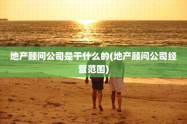 地产顾问公司是干什么的(地产顾问公司经营范围)