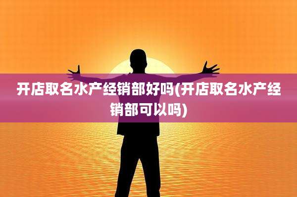 开店取名水产经销部好吗(开店取名水产经销部可以吗)