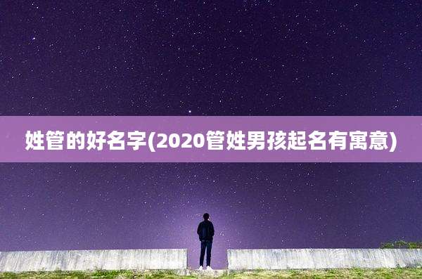 姓管的好名字(2020管姓男孩起名有寓意)