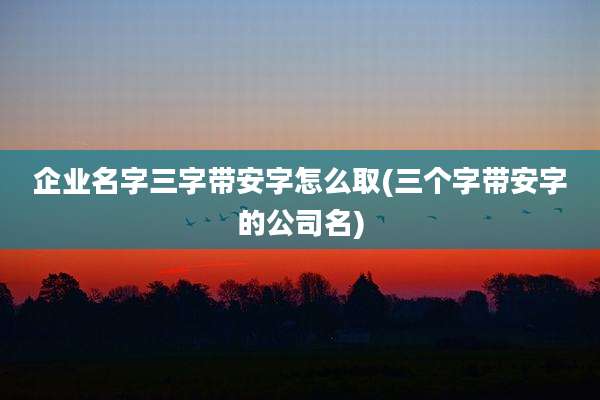 企业名字三字带安字怎么取(三个字带安字的公司名)