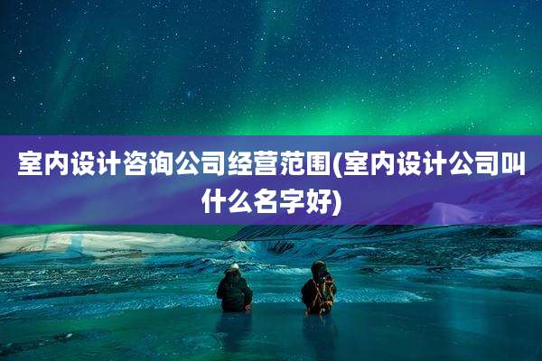 室内设计咨询公司经营范围(室内设计公司叫什么名字好)