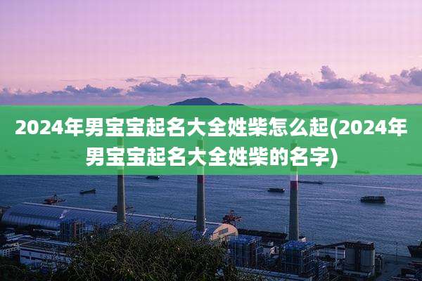 2024年男宝宝起名大全姓柴怎么起(2024年男宝宝起名大全姓柴的名字)