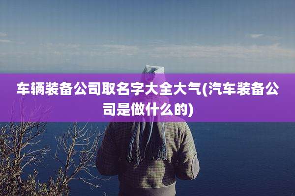 车辆装备公司取名字大全大气(汽车装备公司是做什么的)