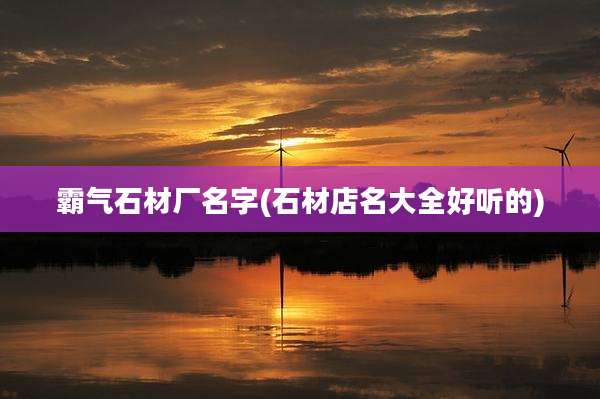霸气石材厂名字(石材店名大全好听的)