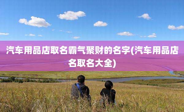 汽车用品店取名霸气聚财的名字(汽车用品店名取名大全)