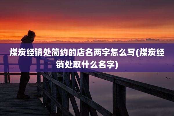 煤炭经销处简约的店名两字怎么写(煤炭经销处取什么名字)