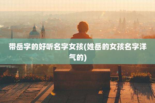 带岳字的好听名字女孩(姓岳的女孩名字洋气的)
