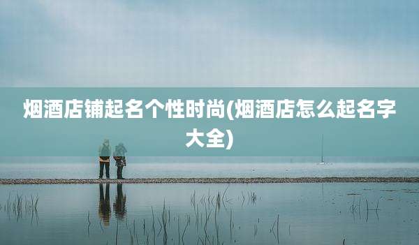 烟酒店铺起名个性时尚(烟酒店怎么起名字大全)