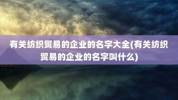 有关纺织贸易的企业的名字大全(有关纺织贸易的企业的名字叫什么)