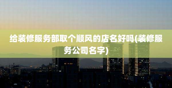 给装修服务部取个顺风的店名好吗(装修服务公司名字)