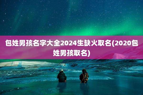 包姓男孩名字大全2024生缺火取名(2020包姓男孩取名)