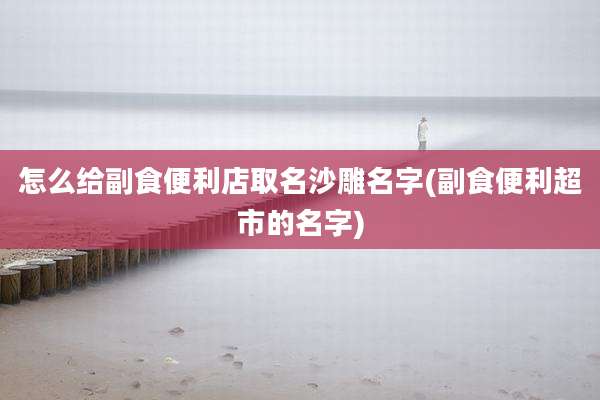 怎么给副食便利店取名沙雕名字(副食便利超市的名字)