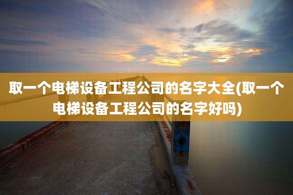 取一个电梯设备工程公司的名字大全(取一个电梯设备工程公司的名字好吗)