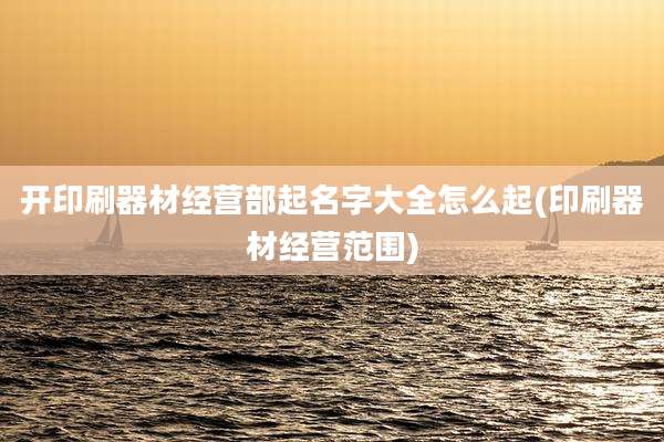 开印刷器材经营部起名字大全怎么起(印刷器材经营范围)