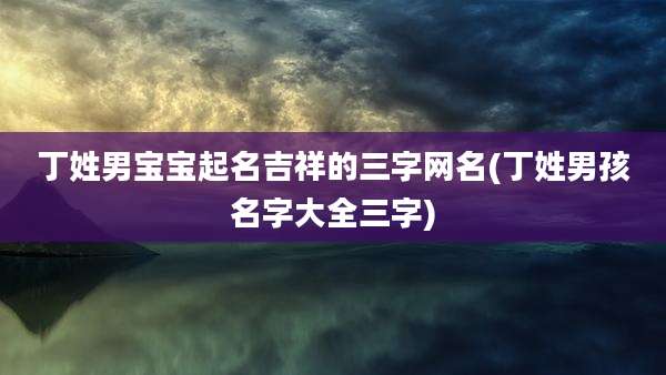 丁姓男宝宝起名吉祥的三字网名(丁姓男孩名字大全三字)