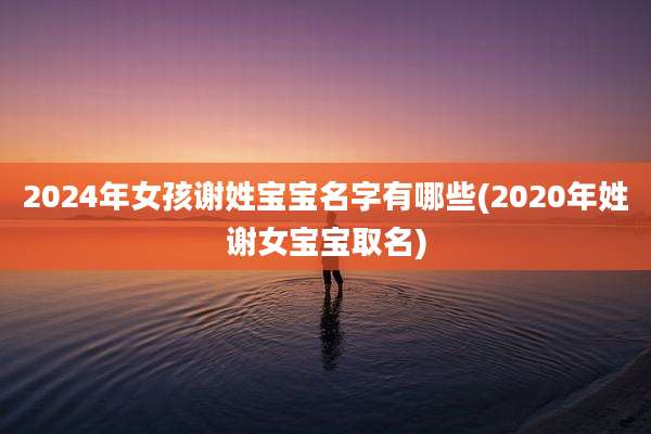 2024年女孩谢姓宝宝名字有哪些(2020年姓谢女宝宝取名)
