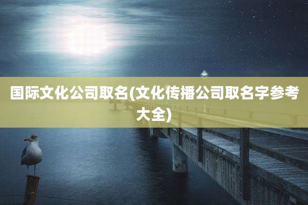 国际文化公司取名(文化传播公司取名字参考大全)