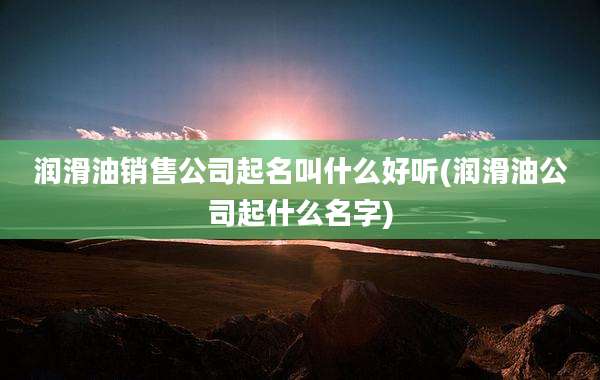 润滑油销售公司起名叫什么好听(润滑油公司起什么名字)