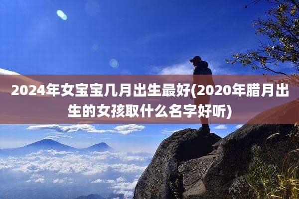 2024年女宝宝几月出生最好(2020年腊月出生的女孩取什么名字好听)