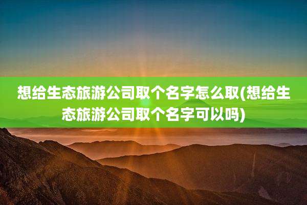 想给生态旅游公司取个名字怎么取(想给生态旅游公司取个名字可以吗)