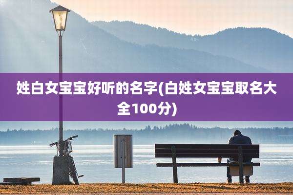 姓白女宝宝好听的名字(白姓女宝宝取名大全100分)