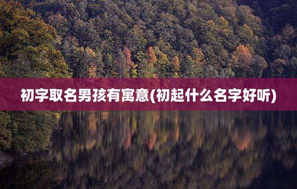 初字取名男孩有寓意(初起什么名字好听)