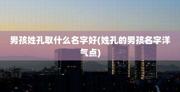 男孩姓孔取什么名字好(姓孔的男孩名字洋气点)