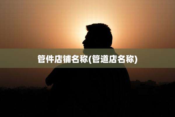管件店铺名称(管道店名称)