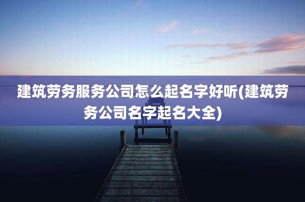 建筑劳务服务公司怎么起名字好听(建筑劳务公司名字起名大全)