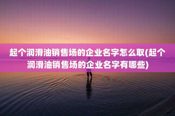 起个润滑油销售场的企业名字怎么取(起个润滑油销售场的企业名字有哪些)