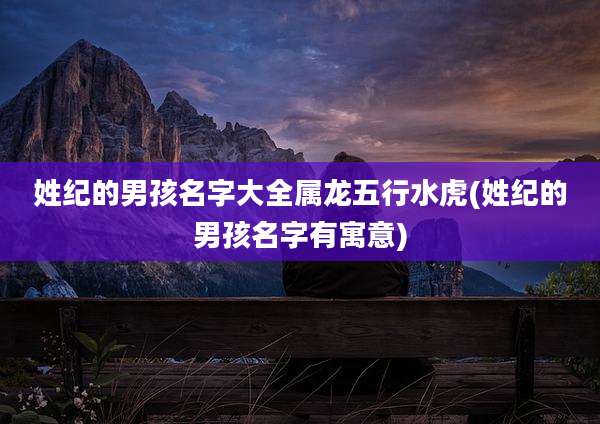 姓纪的男孩名字大全属龙五行水虎(姓纪的男孩名字有寓意)