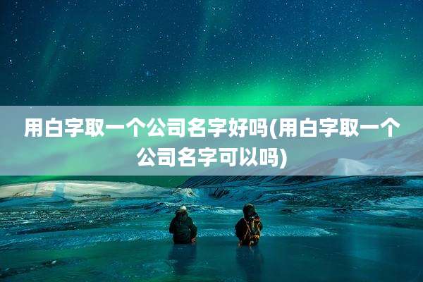 用白字取一个公司名字好吗(用白字取一个公司名字可以吗)