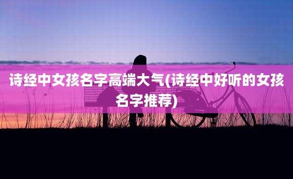 诗经中女孩名字高端大气(诗经中好听的女孩名字推荐)