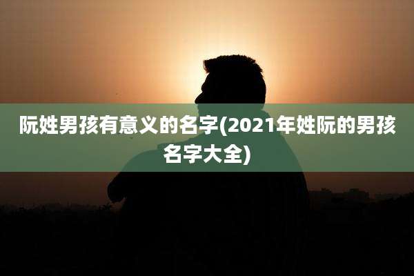 阮姓男孩有意义的名字(2021年姓阮的男孩名字大全)