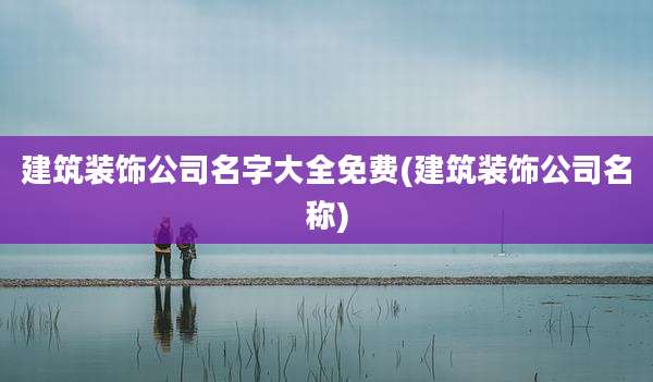 建筑装饰公司名字大全免费(建筑装饰公司名称)