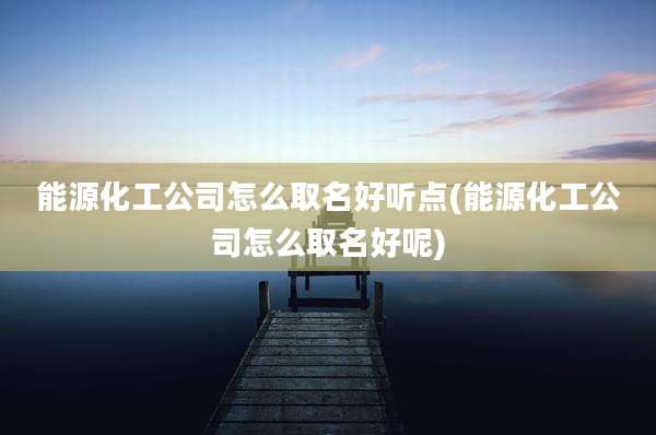 能源化工公司怎么取名好听点(能源化工公司怎么取名好呢)