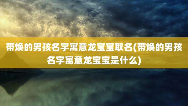 带焕的男孩名字寓意龙宝宝取名(带焕的男孩名字寓意龙宝宝是什么)