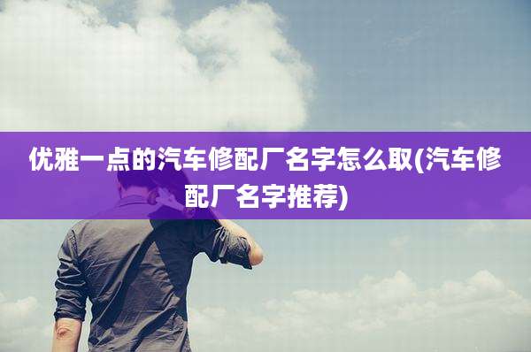 优雅一点的汽车修配厂名字怎么取(汽车修配厂名字推荐)