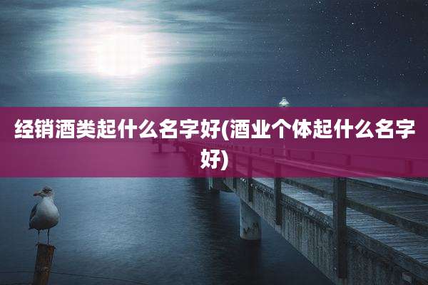 经销酒类起什么名字好(酒业个体起什么名字好)