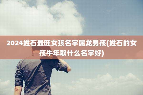 2024姓石最旺女孩名字属龙男孩(姓石的女孩牛年取什么名字好)