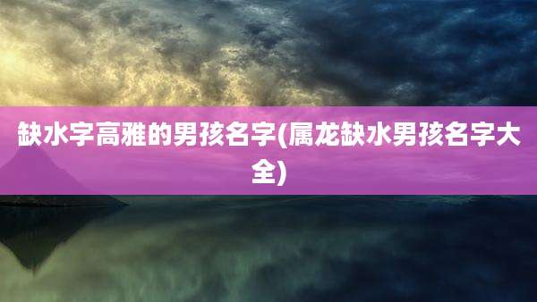 缺水字高雅的男孩名字(属龙缺水男孩名字大全)
