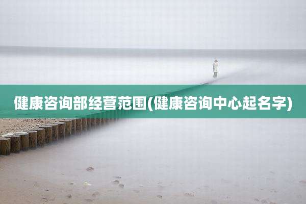 健康咨询部经营范围(健康咨询中心起名字)