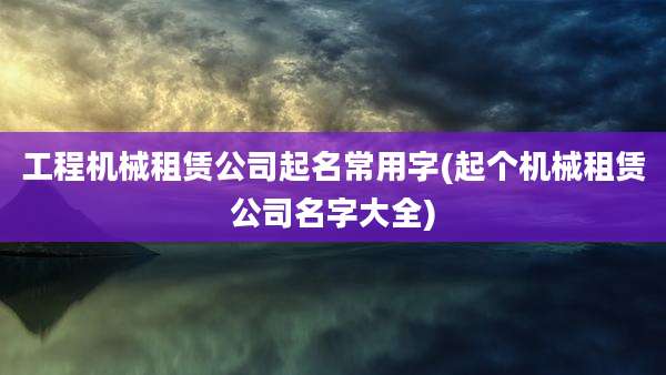 工程机械租赁公司起名常用字(起个机械租赁公司名字大全)