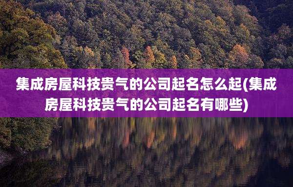 集成房屋科技贵气的公司起名怎么起(集成房屋科技贵气的公司起名有哪些)