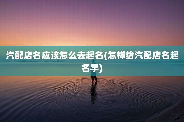 汽配店名应该怎么去起名(怎样给汽配店名起名字)