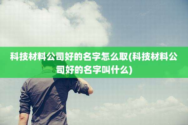 科技材料公司好的名字怎么取(科技材料公司好的名字叫什么)