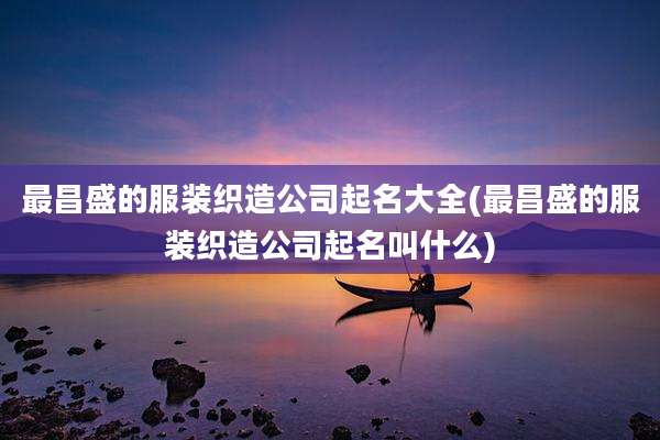 最昌盛的服装织造公司起名大全(最昌盛的服装织造公司起名叫什么)
