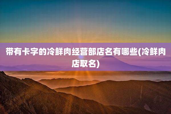带有卡字的冷鲜肉经营部店名有哪些(冷鲜肉店取名)