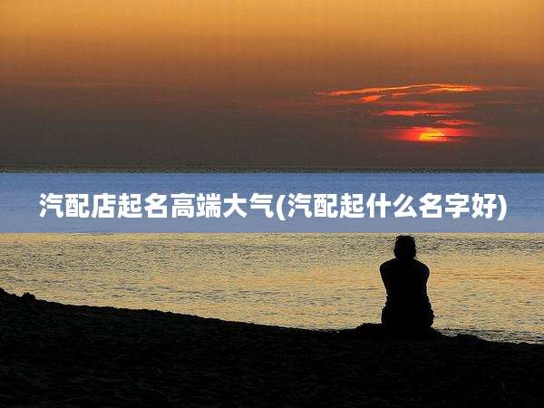 汽配店起名高端大气(汽配起什么名字好)