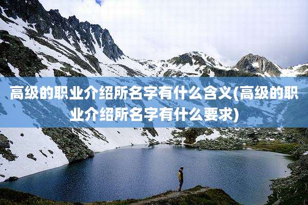 高级的职业介绍所名字有什么含义(高级的职业介绍所名字有什么要求)